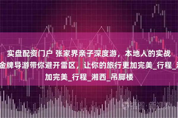 实盘配资门户 张家界亲子深度游，本地人的实战经验分享，金牌导游带你避开雷区，让你的旅行更加完美_行程_湘西_吊脚楼