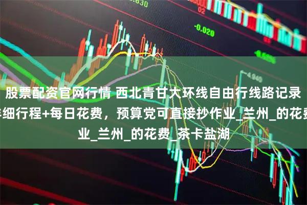 股票配资官网行情 西北青甘大环线自由行线路记录：7天6晚详细行程+每日花费，预算党可直接抄作业_兰州_的花费_茶卡盐湖