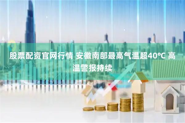 股票配资官网行情 安徽南部最高气温超40℃ 高温警报持续