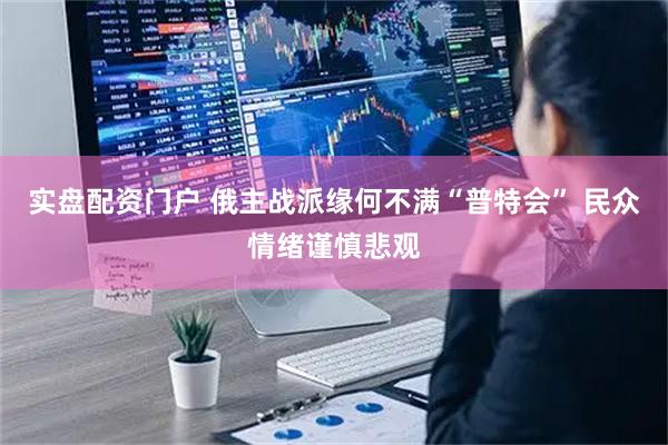 实盘配资门户 俄主战派缘何不满“普特会” 民众情绪谨慎悲观