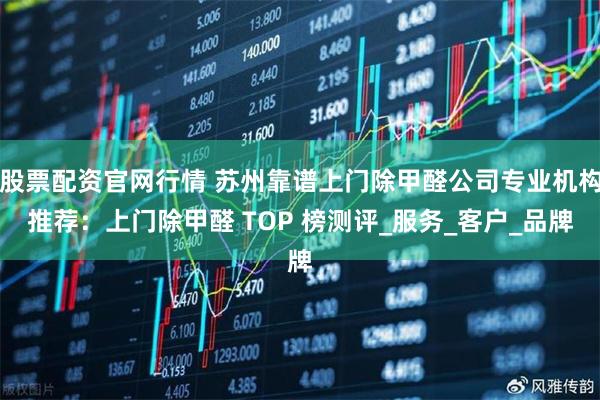 股票配资官网行情 苏州靠谱上门除甲醛公司专业机构推荐：上门除甲醛 TOP 榜测评_服务_客户_品牌