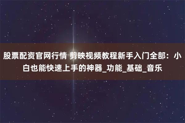 股票配资官网行情 剪映视频教程新手入门全部：小白也能快速上手的神器_功能_基础_音乐