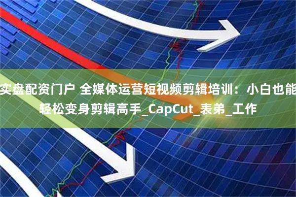 实盘配资门户 全媒体运营短视频剪辑培训：小白也能轻松变身剪辑高手_CapCut_表弟_工作
