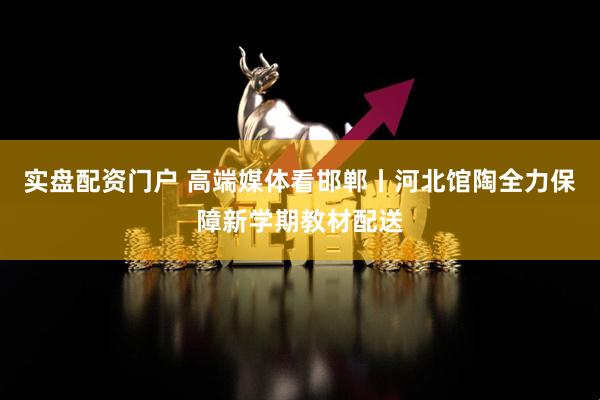 实盘配资门户 高端媒体看邯郸丨河北馆陶全力保障新学期教材配送