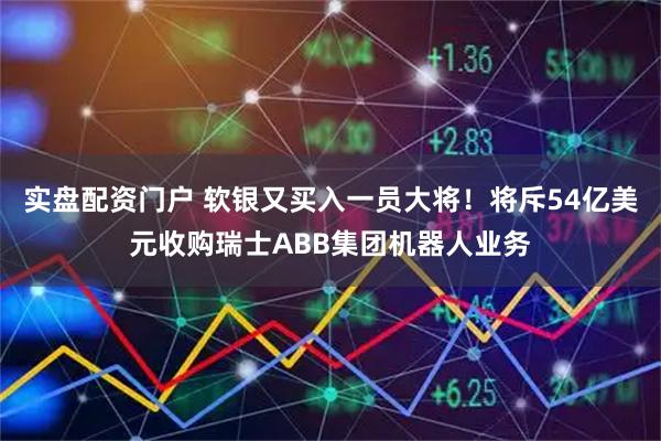 实盘配资门户 软银又买入一员大将！将斥54亿美元收购瑞士ABB集团机器人业务