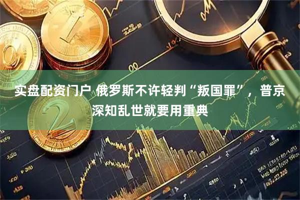 实盘配资门户 俄罗斯不许轻判“叛国罪”，普京深知乱世就要用重典