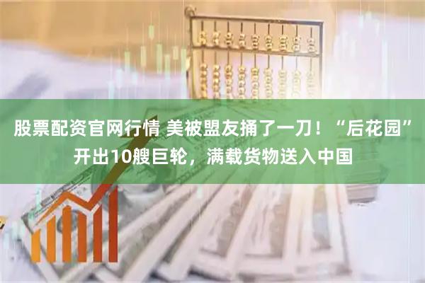 股票配资官网行情 美被盟友捅了一刀！“后花园”开出10艘巨轮，满载货物送入中国
