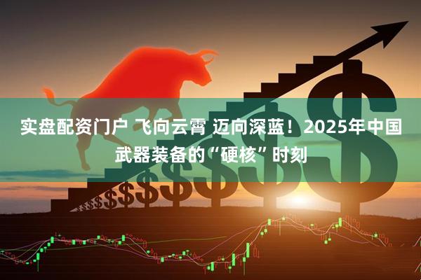 实盘配资门户 飞向云霄 迈向深蓝！2025年中国武器装备的“硬核”时刻