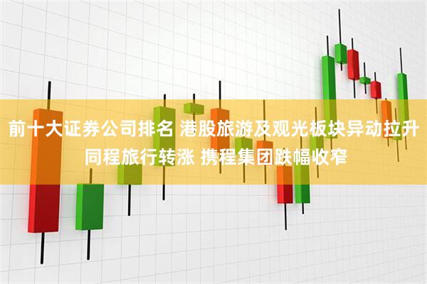前十大证券公司排名 港股旅游及观光板块异动拉升 同程旅行转涨 携程集团跌幅收窄