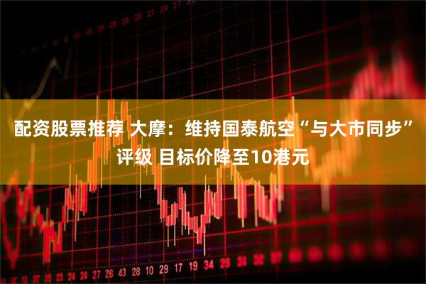 配资股票推荐 大摩：维持国泰航空“与大市同步”评级 目标价降至10港元