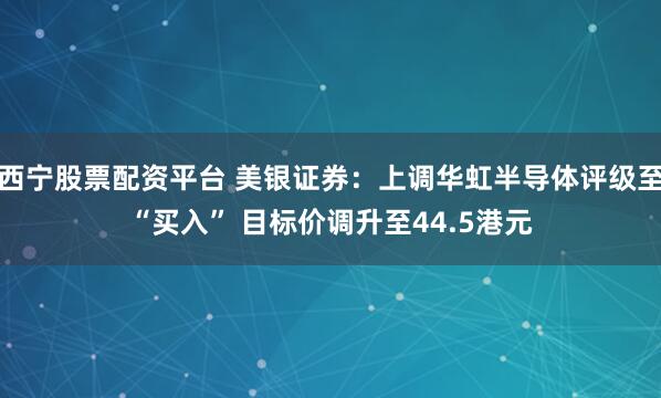 西宁股票配资平台 美银证券：上调华虹半导体评级至“买入” 目标价调升至44.5港元