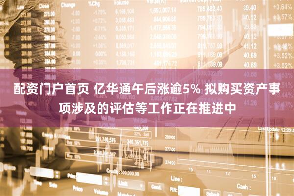 配资门户首页 亿华通午后涨逾5% 拟购买资产事项涉及的评估等工作正在推进中