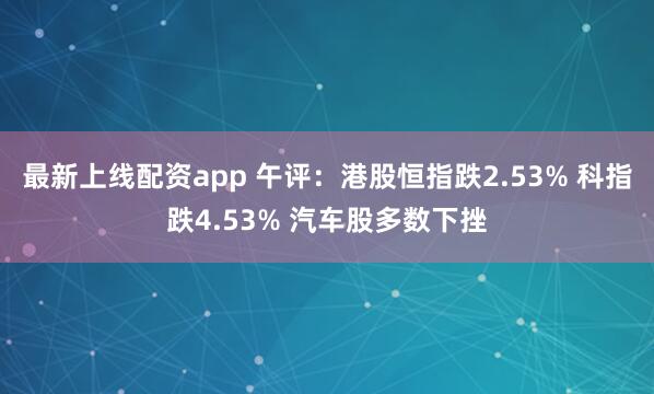 最新上线配资app 午评：港股恒指跌2.53% 科指跌4.53% 汽车股多数下挫