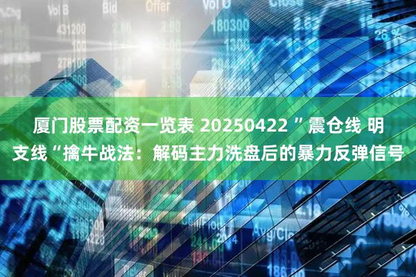 厦门股票配资一览表 20250422 ”震仓线 明支线“擒牛战法：解码主力洗盘后的暴力反弹信号