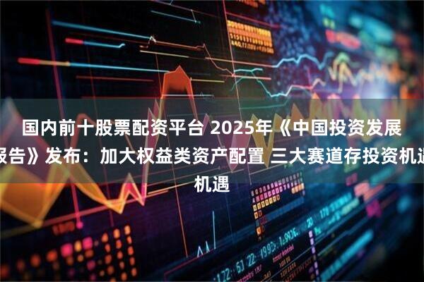 国内前十股票配资平台 2025年《中国投资发展报告》发布：加大权益类资产配置 三大赛道存投资机遇