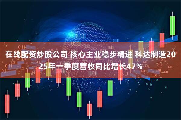 在线配资炒股公司 核心主业稳步精进 科达制造2025年一季度营收同比增长47%