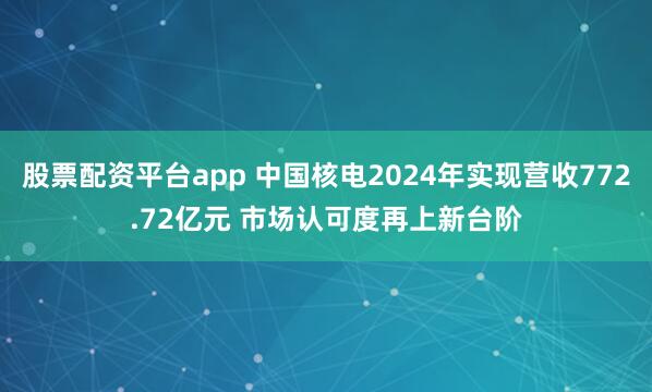 股票配资平台app 中国核电2024年实现营收772.72亿元 市场认可度再上新台阶