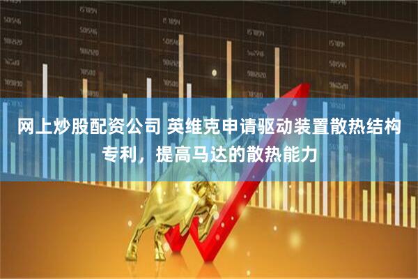 网上炒股配资公司 英维克申请驱动装置散热结构专利，提高马达的散热能力