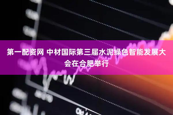 第一配资网 中材国际第三届水泥绿色智能发展大会在合肥举行