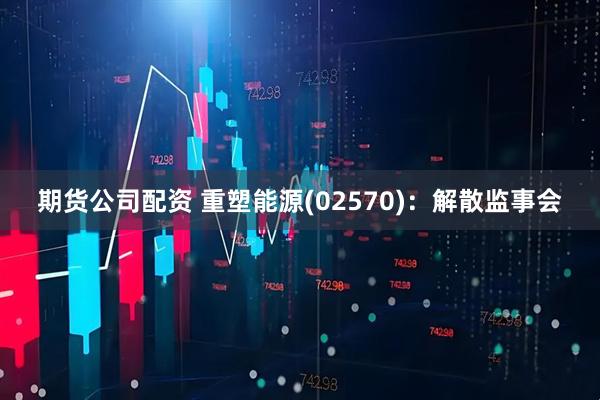 期货公司配资 重塑能源(02570)：解散监事会