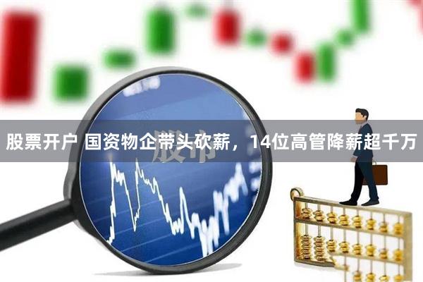 股票开户 国资物企带头砍薪，14位高管降薪超千万