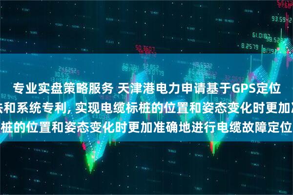 专业实盘策略服务 天津港电力申请基于GPS定位技术的电缆故障监测方法和系统专利, 实现电缆标桩的位置和姿态变化时更加准确地进行电缆故障定位