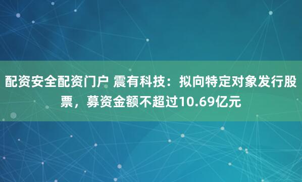 配资安全配资门户 震有科技：拟向特定对象发行股票，募资金额不超过10.69亿元