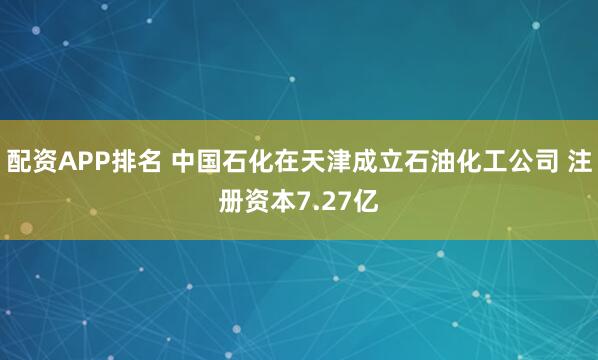 配资APP排名 中国石化在天津成立石油化工公司 注册资本7.27亿