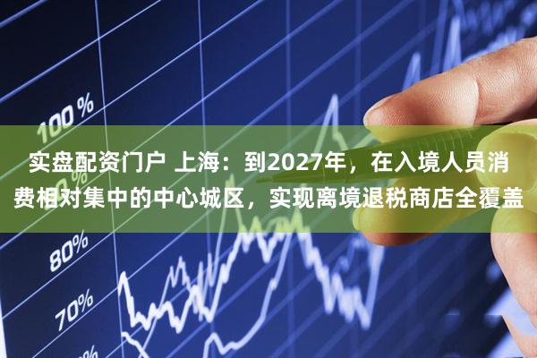 实盘配资门户 上海：到2027年，在入境人员消费相对集中的中心城区，实现离境退税商店全覆盖