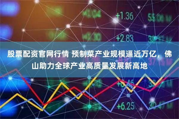 股票配资官网行情 预制菜产业规模逼近万亿，佛山助力全球产业高质量发展新高地