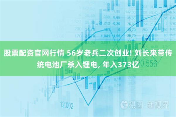 股票配资官网行情 56岁老兵二次创业! 刘长来带传统电池厂杀入锂电, 年入373亿