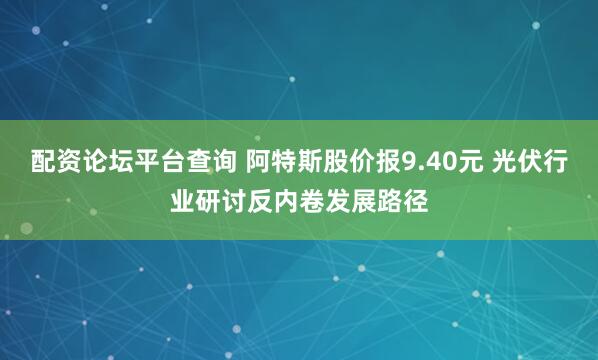 配资论坛平台查询 阿特斯股价报9.40元 光伏行业研讨反内卷发展路径