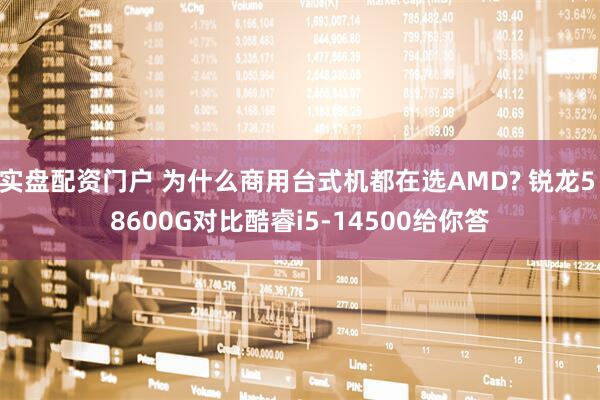 实盘配资门户 为什么商用台式机都在选AMD? 锐龙5 8600G对比酷睿i5-14500给你答