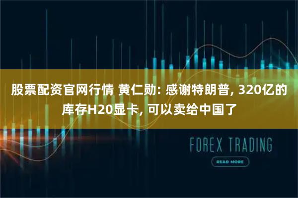 股票配资官网行情 黄仁勋: 感谢特朗普, 320亿的库存H20显卡, 可以卖给中国了