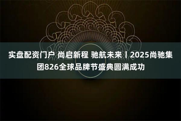 实盘配资门户 尚启新程 驰航未来丨2025尚驰集团826全球品牌节盛典圆满成功
