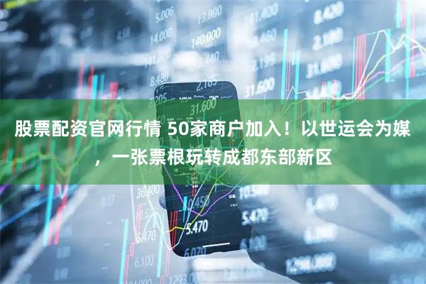 股票配资官网行情 50家商户加入！以世运会为媒，一张票根玩转成都东部新区
