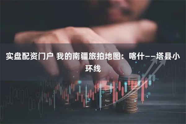 实盘配资门户 我的南疆旅拍地图：喀什——塔县小环线