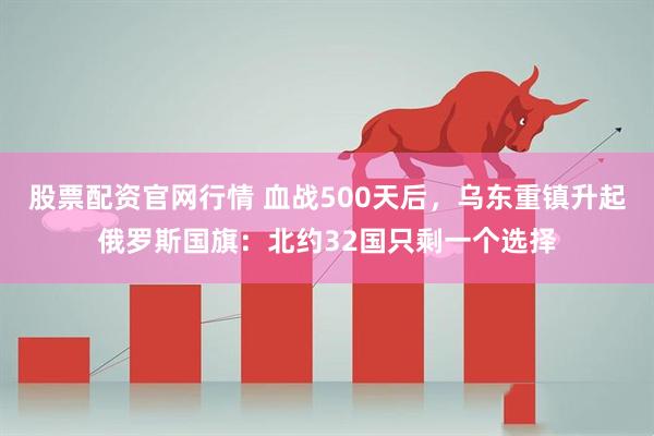 股票配资官网行情 血战500天后，乌东重镇升起俄罗斯国旗：北约32国只剩一个选择