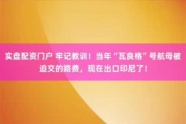 实盘配资门户 牢记教训！当年“瓦良格”号航母被迫交的路费，现在出口印尼了！