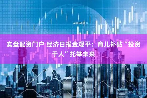实盘配资门户 经济日报金观平：育儿补贴“投资于人”托举未来