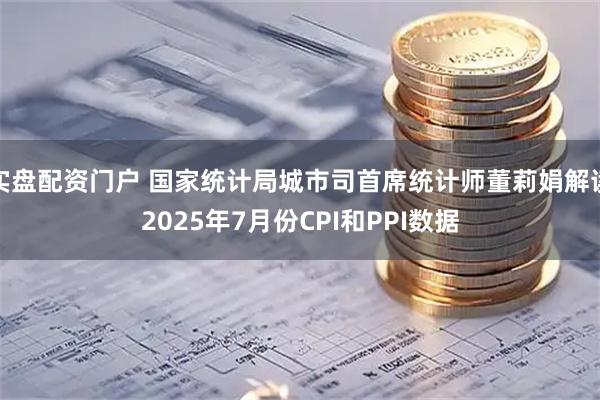 实盘配资门户 国家统计局城市司首席统计师董莉娟解读2025年7月份CPI和PPI数据