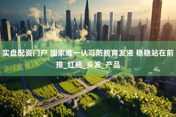 实盘配资门户 国家唯一认可防脱育发液 稳稳站在前排_红瓶_头发_产品