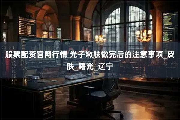 股票配资官网行情 光子嫩肤做完后的注意事项_皮肤_曙光_辽宁