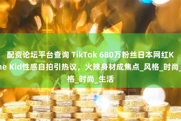 配资论坛平台查询 TikTok 680万粉丝日本网红Karrine Kid性感自拍引热议，火辣身材成焦点_风格_时尚_生活
