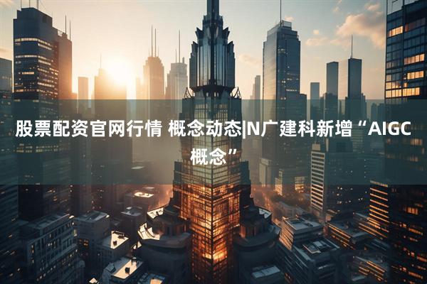 股票配资官网行情 概念动态|N广建科新增“AIGC概念”