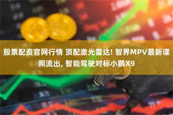 股票配资官网行情 顶配激光雷达! 智界MPV最新谍照流出, 智能驾驶对标小鹏X9