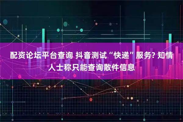 配资论坛平台查询 抖音测试“快递”服务? 知情人士称只能查询散件信息