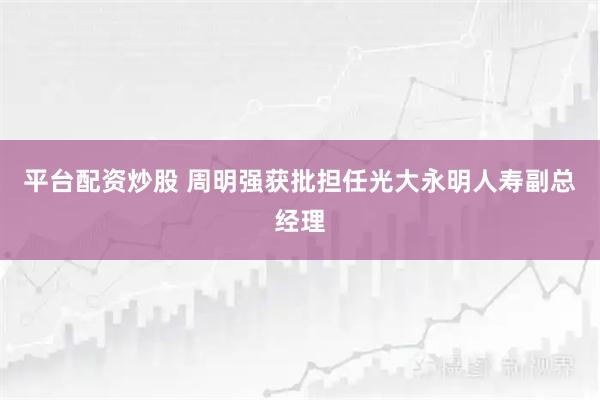 平台配资炒股 周明强获批担任光大永明人寿副总经理