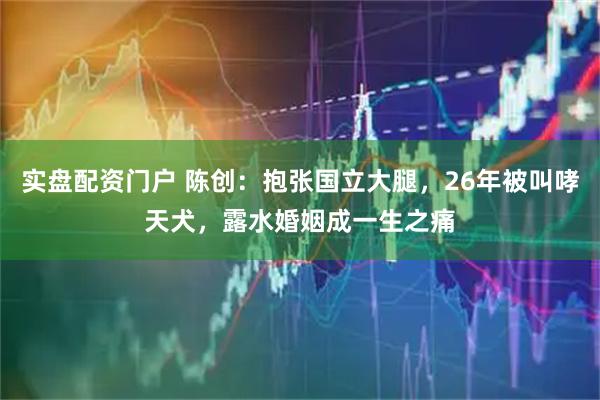 实盘配资门户 陈创：抱张国立大腿，26年被叫哮天犬，露水婚姻成一生之痛